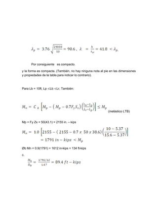 Por consiguiente es compacto.
y la forma es compacta. (También, no hay ninguna nota al pie en las dimensiones
y propiedades de la tabla para indicar lo contrario).
Para Lb = 10ft, Lp <Lb <Lr, También:
(inelástico LTB)
Mp = Fy Zx = 50(43.1) = 2155 in. – kips
Øb Mn = 0.9(1791) = 1612 in-kips = 134 ft-kips
c.
 