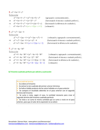  
 
 
k) Trinomio cuadrado perfecto por adición y sustracción 
 
 
 
          P r o c e d i m i e n t o 
          1.  Se ordena el trinomio 
          2.  Se extrae la raíz cuadrada del primer y tercer términos 
          3.  Se halla el doble producto de las raíces halladas en el paso anterior 
          4.   Se  compara  el  resultado  obtenido  en  el  paso  anterior  con  el  segundo 
          término del trinomio  
          5.   Se  suma  o  resta,  según  el  caso,  la  cantidad  necesaria  para  crear  el 
          segundo término del trinomio cuadrado perfecto 
          6.   Se  resta  o  se  suma  la  misma  cantidad  que  se  sumo  o  resto  en  el  paso 
          anterior, para que el valor de la expresión no se altere 
 
 




Recopilador: Dámaso Rojas.  www.galeon.com/damasorojas/ 
Damasorojas8@galeon.com,  damasorojas6@gmail.com,  joeldama@yahoo.com  
 