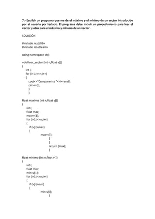 7.- Escribir un programa que me de el máximo y el mínimo de un vector introducido
por el usuario por teclado. El programa debe incluir un procedimiento para leer el
vector y otro para el máximo y mínimo de un vector.
SOLUCIÓN
#include <cstdlib>
#include <iostream>
using namespace std;
void leer_vector (int n,float v[])
{
int i;
for (i=1;i<=n;i++)
{
cout<<"Componente "<<i<<endl;
cin>>v[i];
}
}
float maximo (int n,float v[])
{
int i;
float max;
max=v[1];
for (i=1;i<=n;i++)
{
if (v[i]>max)
{
max=v[i];
}
}
return (max);
}
float minimo (int n,float v[])
{
int i;
float min;
min=v[1];
for (i=1;i<=n;i++)
{
if (v[i]<min)
{
min=v[i];
}
 