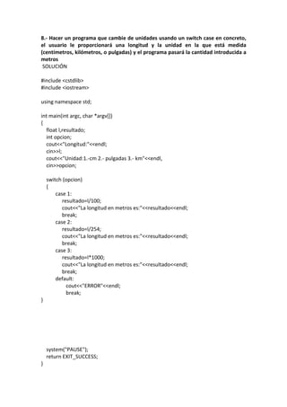 8.- Hacer un programa que cambie de unidades usando un switch case en concreto,
el usuario le proporcionará una longitud y la unidad en la que está medida
(centímetros, kilómetros, o pulgadas) y el programa pasará la cantidad introducida a
metros
SOLUCIÓN
#include <cstdlib>
#include <iostream>
using namespace std;
int main(int argc, char *argv[])
{
float l,resultado;
int opcion;
cout<<"Longitud:"<<endl;
cin>>l;
cout<<"Unidad:1.-cm 2.- pulgadas 3.- km"<<endl,
cin>>opcion;
switch (opcion)
{
case 1:
resultado=l/100;
cout<<"La longitud en metros es:"<<resultado<<endl;
break;
case 2:
resultado=l/254;
cout<<"La longitud en metros es:"<<resultado<<endl;
break;
case 3:
resultado=l*1000;
cout<<"La longitud en metros es:"<<resultado<<endl;
break;
default:
cout<<"ERROR"<<endl;
break;
}
system("PAUSE");
return EXIT_SUCCESS;
}
 