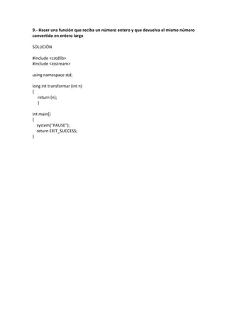 9.- Hacer una función que reciba un número entero y que devuelva el mismo número
convertido en entero largo
SOLUCIÓN
#include <cstdlib>
#include <iostream>
using namespace std;
long int transformar (int n)
{
return (n);
}
int main()
{
system("PAUSE");
return EXIT_SUCCESS;
}
 
