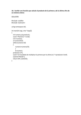 10.- Escribir una función que calcule el producto de la primera y de la última cifra de
un número entero:
SOLUCIÓN
#include <cstdlib>
#include <iostream>
using namespace std;
int main(int argc, char *argv[])
{
int numero,a,b,producto;
cout<<"Numero:"<<endl;
cin>>numero;
a=numero%10;
while (numero>10)
{
numero=numero/10;
}
b=numero;
producto=a*b;
cout<<"el resultado de multiplicar la primera por la ultima es:"<<producto<<endl;
system("PAUSE");
return EXIT_SUCCESS;
}
 