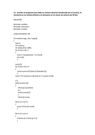 11.- Escribir un programa que dado un número decimal introducido por el usuario, lo
convierta en un número binario y lo almacene en un vector de enteros de 32 bits
SOLUCIÓN
#include <cstdlib>
#include <iostream>
#include <cmath>
using namespace std;
int main(int argc, char *argv[])
{
bool a;
int i,suma,j;
int v[32],cifras [100];
for (i=31;i>=0;i--)
{
cout<<"componente "<<i<<endl;
cin>>v[i];
}
suma=0;
for (i=0;i<=31;i++)
{
suma=suma+v[i]*pow (2.0,double (i));
}
cout<<"El numero en decimal es:"<<suma<<endl;
j=1;
while (suma>10)
{
cifras [j]=suma%10;
j++;
suma=suma/10;
}
cifras [j]=suma;
for (i=1;i<=j;i++)
{
cout<<cifras [i]<<endl;
}
for (i=1;i<=j;i++)
{
if (cifras [i]==cifras [j+1-i])
{
 