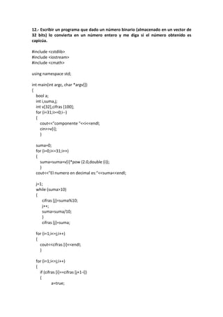 12.- Escribir un programa que dado un número binario (almacenado en un vector de
32 bits) lo convierta en un número entero y me diga si el número obtenido es
capicúa.
#include <cstdlib>
#include <iostream>
#include <cmath>
using namespace std;
int main(int argc, char *argv[])
{
bool a;
int i,suma,j;
int v[32],cifras [100];
for (i=31;i>=0;i--)
{
cout<<"componente "<<i<<endl;
cin>>v[i];
}
suma=0;
for (i=0;i<=31;i++)
{
suma=suma+v[i]*pow (2.0,double (i));
}
cout<<"El numero en decimal es:"<<suma<<endl;
j=1;
while (suma>10)
{
cifras [j]=suma%10;
j++;
suma=suma/10;
}
cifras [j]=suma;
for (i=1;i<=j;i++)
{
cout<<cifras [i]<<endl;
}
for (i=1;i<=j;i++)
{
if (cifras [i]==cifras [j+1-i])
{
a=true;
 
