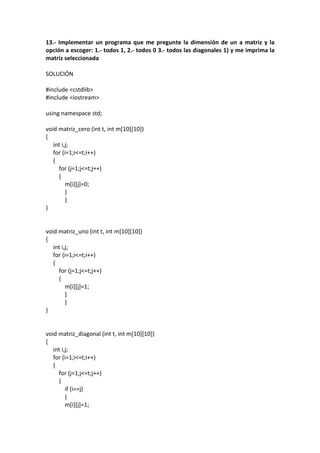 13.- Implementar un programa que me pregunte la dimensión de un a matriz y la
opción a escoger: 1.- todos 1, 2.- todos 0 3.- todos las diagonales 1) y me imprima la
matriz seleccionada
SOLUCIÓN
#include <cstdlib>
#include <iostream>
using namespace std;
void matriz_cero (int t, int m[10][10])
{
int i,j;
for (i=1;i<=t;i++)
{
for (j=1;j<=t;j++)
{
m[i][j]=0;
}
}
}
void matriz_uno (int t, int m[10][10])
{
int i,j;
for (i=1;i<=t;i++)
{
for (j=1;j<=t;j++)
{
m[i][j]=1;
}
}
}
void matriz_diagonal (int t, int m[10][10])
{
int i,j;
for (i=1;i<=t;i++)
{
for (j=1;j<=t;j++)
{
if (i==j)
{
m[i][j]=1;
 