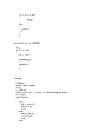 }
else if ((i+j)==(t+1))
{
m[i][j]=1;
}
else
{
m[i][j]=0;
}
}
}
}
void imprimir (int t,int m[10][10])
{
int i,j;
for (i=1;i<=t;i++)
{
for (j=1;j<=t;j++)
{
cout<<m[i][j]<<" ";
}
cout<<endl;
}
}
int main()
{
int t,opcion;
cout<<"Tamano:"<<endl;
cin>>t;
int m[10][10];
cout<<"tipo de matriz: 1.- Todos 1 2.- Todos 0 3.- Diagonal"<<endl;
cin>>opcion;
switch (opcion)
{
case 1:
matriz_uno(t,m);
imprimir (t,m);
break;
case 2:
matriz_cero(t,m);
imprimir (t,m);
break;
case 3:
 