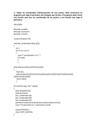 2.- Dadas las coordenadas tridimensionales de tres puntos, debe construirse un
programa que haga el perímetro del triángulo que forman. El programa debe incluir
una función para leer las coordenadas de los puntos y una función que haga el
perímetro:
SOLUCIÓN
#include <cstdlib>
#include <iostream>
#include <cmath>
using namespace std;
void leer_cordenadas (float p[3])
{
int i;
for (i=1;i<=3;i++)
{
cout<<"coordenada"<<i<<":";
cin>>p[i];
}
}
float distancia (float p1[3],float p2[3])
{
float dist;
dist=sqrt((p1[1]-p2[1])*(p1[1]-p2[1])+(p1[2]-p2[2])*(p1[2]-p2[2])+(p1[3]-
p2[3])*(p1[3]-p2[3]));
return (dist);
}
int main(int argc, char *argv[])
{
float A[3],B[3],C[3];
float perimetro;
leer_cordenadas (A);
leer_cordenadas (B);
leer_cordenadas (C);
perimetro=distancia (A,B)+distancia (B,C)+distancia (C,A);
cout<<"El perimetro es:"<<perimetro<<endl;
system("PAUSE");
return EXIT_SUCCESS;
}
 