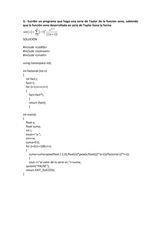 3.- Escribir un programa que haga una serie de Taylor de la función seno, sabiendo
que la función seno desarrollada en serie de Taylor tiene la forma
( ) ( )
( )
2 1
0
sin 1
2 1 !
nn
n
i
x
x
n
+
=
= −
+
∑
SOLUCIÓN
#include <cstdlib>
#include <iostream>
#include <cmath>
using namespace std;
int factorial (int n)
{
int fact,i;
fact=1;
for (i=1;i<=n;i++)
{
fact=fact*i;
}
return (fact);
}
int main()
{
float x;
float suma;
int i;
cout<<"x:";
cin>>x;
suma=0.0;
for (i=0;i<=100;i++)
{
suma=suma+pow(float (-1.0),float(i))*pow(x,float((2*i)+1))/factorial (2*i+1);
}
cout <<"el valor de la serie es:"<<suma;
system("PAUSE");
return EXIT_SUCCESS;
}
 