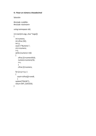 4.- Pasar un número a hexadecimal
Solución
#include <cstdlib>
#include <iostream>
using namespace std;
int main(int argc, char *argv[])
{
int numero;
int cifras [32];
int i,j;
cout<<"Numero:";
cin>>numero;
i=1;
while (numero>=16)
{
cifras [i]=numero%16;
numero=numero/16;
i++;
}
cifras [i]=numero;
for (j=i;j>=1;j--)
{
cout<<cifras[j]<<endl;
}
system("PAUSE");
return EXIT_SUCCESS;
}
 