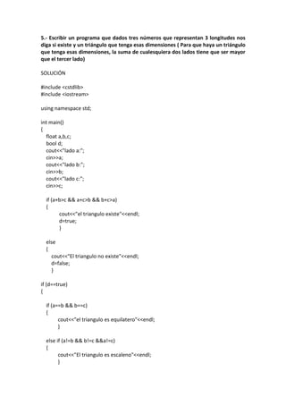 5.- Escribir un programa que dados tres números que representan 3 longitudes nos
diga si existe y un triángulo que tenga esas dimensiones ( Para que haya un triángulo
que tenga esas dimensiones, la suma de cualesquiera dos lados tiene que ser mayor
que el tercer lado)
SOLUCIÓN
#include <cstdlib>
#include <iostream>
using namespace std;
int main()
{
float a,b,c;
bool d;
cout<<"lado a:";
cin>>a;
cout<<"lado b:";
cin>>b;
cout<<"lado c:";
cin>>c;
if (a+b>c && a+c>b && b+c>a)
{
cout<<"el triangulo existe"<<endl;
d=true;
}
else
{
cout<<"El triangulo no existe"<<endl;
d=false;
}
if (d==true)
{
if (a==b && b==c)
{
cout<<"el triangulo es equilatero"<<endl;
}
else if (a!=b && b!=c &&a!=c)
{
cout<<"El triangulo es escaleno"<<endl;
}
 