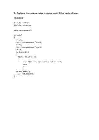 6.- Escribir un programa que me de el máximo común divisor de dos números
SOLUCIÓN
#include <cstdlib>
#include <iostream>
using namespace std;
int main()
{
int a,b,i;
cout<<"numero mayor:"<<endl;
cin>>a;
cout<<"numero menor:"<<endl;
cin>>b;
for (i=b;i>=1;i--)
{
if (a%i==0 && b%i==0)
{
cout<<"El maximo comun divisor es:"<<i<<endl;
break;
}
}
system("PAUSE");
return EXIT_SUCCESS;
}
 