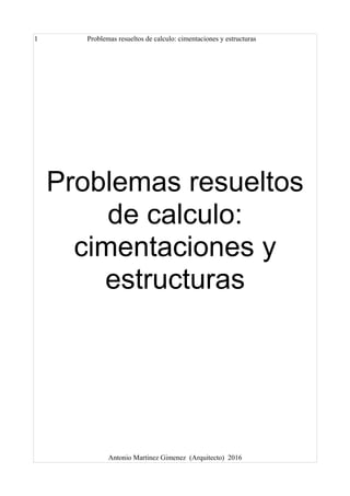 1 Problemas resueltos de calculo: cimentaciones y estructuras
Problemas resueltos
de calculo:
cimentaciones y
estructuras
Antonio Martinez Gimenez (Arquitecto) 2016
 