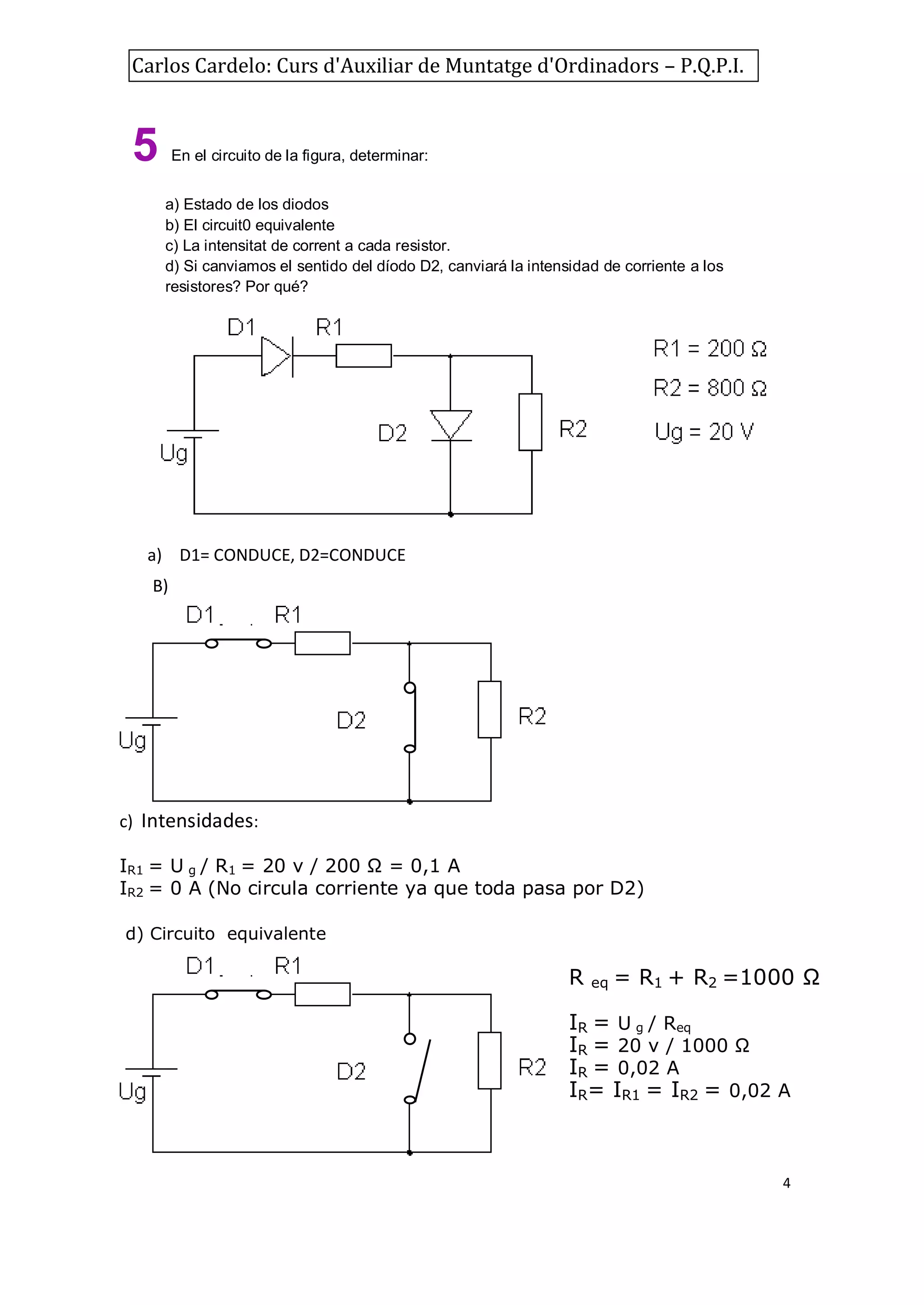 Carlos Cardelo: Curs d'Auxiliar de Muntatge d'Ordinadors – P.Q.P.I.

5

En el circuito de la figura, determinar:
a) Estado de los diodos
b) El circuit0 equivalente
c) La intensitat de corrent a cada resistor.
d) Si canviamos el sentido del díodo D2, canviará la intensidad de corriente a los
resistores? Por qué?

a) D1= CONDUCE, D2=CONDUCE
B)

c) Intensidades:
IR1 = U g / R1 = 20 v / 200 Ω = 0,1 A
IR2 = 0 A (No circula corriente ya que toda pasa por D2)
d) Circuito equivalente

R

eq

= R1 + R2 =1000 Ω

IR = U g / Req
IR = 20 v / 1000 Ω
IR = 0,02 A
IR= IR1 = IR2 = 0,02 A

4

 