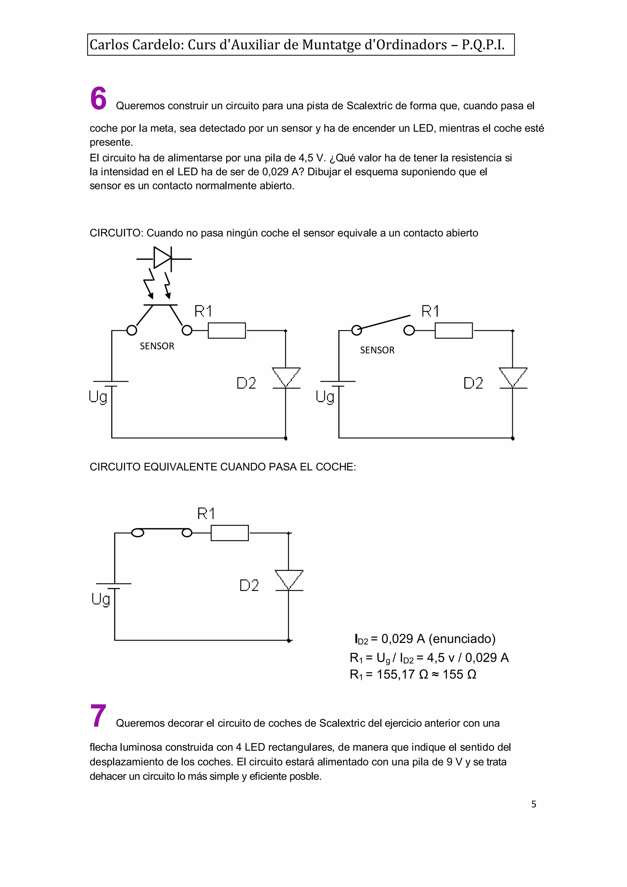 Carlos Cardelo: Curs d'Auxiliar de Muntatge d'Ordinadors – P.Q.P.I.

6

Queremos construir un circuito para una pista de Scalextric de forma que, cuando pasa el

coche por la meta, sea detectado por un sensor y ha de encender un LED, mientras el coche esté
presente.
El circuito ha de alimentarse por una pila de 4,5 V. ¿Qué valor ha de tener la resistencia si
la intensidad en el LED ha de ser de 0,029 A? Dibujar el esquema suponiendo que el
sensor es un contacto normalmente abierto.

CIRCUITO: Cuando no pasa ningún coche el sensor equivale a un contacto abierto

SENSOR

SENSOR

CIRCUITO EQUIVALENTE CUANDO PASA EL COCHE:

i

7

ID2 = 0,029 A (enunciado)
R1 = Ug / ID2 = 4,5 v / 0,029 A
R1 = 155,17 Ω ≈ 155 Ω

Queremos decorar el circuito de coches de Scalextric del ejercicio anterior con una

flecha luminosa construida con 4 LED rectangulares, de manera que indique el sentido del
desplazamiento de los coches. El circuito estará alimentado con una pila de 9 V y se trata
dehacer un circuito lo más simple y eficiente posble.
5

 