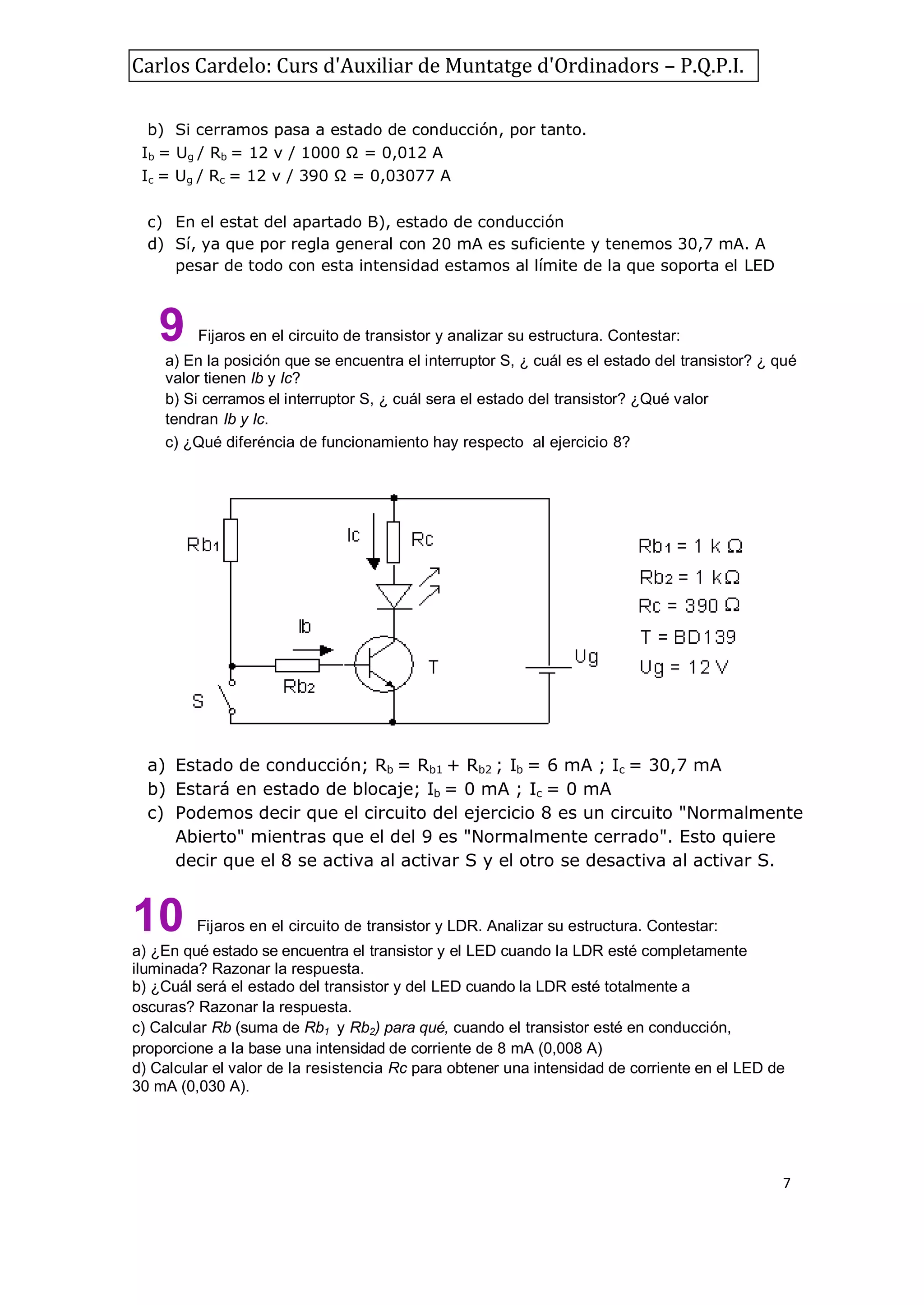 Carlos Cardelo: Curs d'Auxiliar de Muntatge d'Ordinadors – P.Q.P.I.
b) Si cerramos pasa a estado de conducción, por tanto.
Ib = Ug / Rb = 12 v / 1000 Ω = 0,012 A
Ic = Ug / Rc = 12 v / 390 Ω = 0,03077 A
c) En el estat del apartado B), estado de conducción
d) Sí, ya que por regla general con 20 mA es suficiente y tenemos 30,7 mA. A
pesar de todo con esta intensidad estamos al límite de la que soporta el LED

9

Fijaros en el circuito de transistor y analizar su estructura. Contestar:

a) En la posición que se encuentra el interruptor S, ¿ cuál es el estado del transistor? ¿ qué
valor tienen Ib y Ic?
b) Si cerramos el interruptor S, ¿ cuál sera el estado del transistor? ¿Qué valor
tendran Ib y Ic.
c) ¿Qué diferéncia de funcionamiento hay respecto al ejercicio 8?

a) Estado de conducción; Rb = Rb1 + Rb2 ; Ib = 6 mA ; Ic = 30,7 mA
b) Estará en estado de blocaje; Ib = 0 mA ; Ic = 0 mA
c) Podemos decir que el circuito del ejercicio 8 es un circuito "Normalmente
Abierto" mientras que el del 9 es "Normalmente cerrado". Esto quiere
decir que el 8 se activa al activar S y el otro se desactiva al activar S.

10

Fijaros en el circuito de transistor y LDR. Analizar su estructura. Contestar:

a) ¿En qué estado se encuentra el transistor y el LED cuando la LDR esté completamente
iluminada? Razonar la respuesta.
b) ¿Cuál será el estado del transistor y del LED cuando la LDR esté totalmente a
oscuras? Razonar la respuesta.
c) Calcular Rb (suma de Rb1 y Rb2) para qué, cuando el transistor esté en conducción,
proporcione a la base una intensidad de corriente de 8 mA (0,008 A)
d) Calcular el valor de la resistencia Rc para obtener una intensidad de corriente en el LED de
30 mA (0,030 A).

7

 