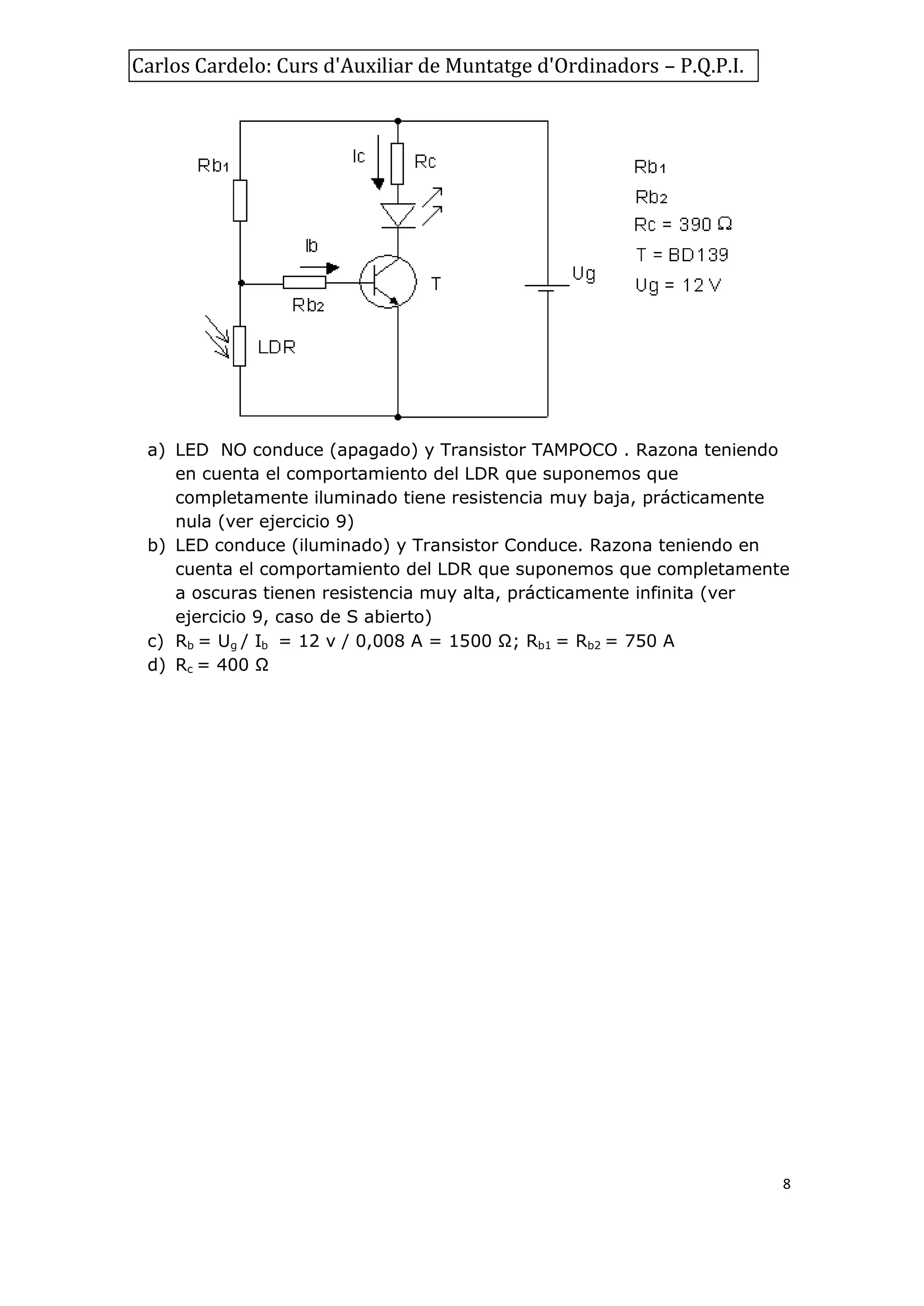 Carlos Cardelo: Curs d'Auxiliar de Muntatge d'Ordinadors – P.Q.P.I.

a) LED NO conduce (apagado) y Transistor TAMPOCO . Razona teniendo
en cuenta el comportamiento del LDR que suponemos que
completamente iluminado tiene resistencia muy baja, prácticamente
nula (ver ejercicio 9)
b) LED conduce (iluminado) y Transistor Conduce. Razona teniendo en
cuenta el comportamiento del LDR que suponemos que completamente
a oscuras tienen resistencia muy alta, prácticamente infinita (ver
ejercicio 9, caso de S abierto)
c) Rb = Ug / Ib = 12 v / 0,008 A = 1500 Ω; Rb1 = Rb2 = 750 A
d) Rc = 400 Ω

8

 