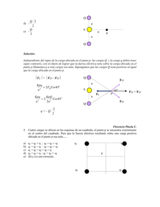 Q
     Q 2
d) -                                                      a
       2
     Q                                              q
e) -                                                            a
     2                                                                  p
                                                          a

                                                    Q


Solución:

Independiente del signo de la carga ubicada en el punto p, las cargas Q y la carga q deben tener
signo contrario, con el objeto de lograr que la fuerza eléctrica neta sobre la carga ubicada en el
punto p (llamemos p a esta carga) sea nula. Supongamos que las cargas Q sean positivas al igual
que la carga ubicada en el punto p.

            Fq = FQ1 + FQ2                          Q
                                                                                     FQ1
                                                          a
            Kpq
                      2 FQ Cos45
            a2                                      q                           45
                                                                            p              FQ1 + FQ2
                                                               Fq
          Kpq         KpQ                                 a
                  2        Cos45
          a2          2a 2                                                           FQ2
                                                    Q
                           2
                q=- Q
                          2



                                                                           Florencio Pinela C.
5. Cuatro cargas se ubican en las esquinas de un cuadrado, el punto p se encuentra exactamente
   en el centro del cuadrado. Para que la fuerza eléctrica resultante sobre una carga positiva
   ubicada en el punto p sea nula......

a)   q1 = q2 = q ; q3 = q4 = -q             q1                                        q2
b)   q1 = q3 = q : q2 = q4 = -q
c)   q1 = q2 = q3 = q4 = q
d)   q2 = q3 = q ; q1 = q4 = -q                                     p
e)   (b) y (c) son correctas.



                                            q4                                       q3
 