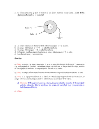 2. Se coloca una carga q(-) en el interior de una esfera metálica hueca neutra. ¿Cuál de las
   siguientes alternativas es correcta?




                                                    -q
                Radio = a


                       Radio = b




a)   Al campo eléctrico en el interior de la esfera hueca para r < a es cero.
b)   El campo eléctrico en a < r < b es radial hacia afuera.
c)   El campo eléctrico para r > b es radial hacia fuera
d)   Si la esfera metálica se conecta a tierra, el campo eléctrico para r > b es nulo.
e)   Las alternativas a y c son correctas.

Solución:


a) Falso; la carga – q induce una carga + q en la superficie interior de la esfera ( y una carga
– q en la superficie exterior), creando un campo eléctrico que se dirige desde la carga positiva
de esta superficie interior a la carga negativa ubicada en el centro.

b) Falso; el campo eléctrico en el interior de un conductor cargado electrostáticamente es cero.

c) Falso; Si la superficie exterior de la esfera (r = b) se cargó negativamente por inducción, el
campo eléctrico estará dirigido desde el infinito hasta la superficie de la esfera.

     d) Correcto; Si la esfera se conecta a tierra, la carga eléctrica negativa de la superficie
        exterior migrará a Tierra, quedando sin carga esta superficie y en consecuencia no
        habrá campo eléctrico.

e) Falso
 