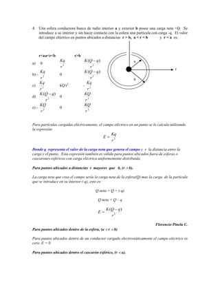 4. Una esfera conductora hueca de radio interior a y exterior b posee una carga neta +Q. Se
   introduce a su interior y sin hacer contacto con la esfera una partícula con carga -q. El valor
   del campo eléctrico en puntos ubicados a distancias r > b, a < r < b          y r < a es:



       r<a a<r<b              r>b
                   Kq                K (Q q)                              a
a)     0
                   r2                   r2
                                                                                          r
       Kq                            K (Q q)
b) -               0
       r2                               r2                                b
       Kq                 2           Kq
c)                 kQ/r             - 2
       r2                             r
       K (Q q)                       KQ
d)                 0
          r2                         r2
       KQ                            KQ
e) -               0
       r2                            r2


Para partículas cargadas eléctricamente, el campo eléctrico en un punto se lo calcula utilizando
la expresión:
                                                        Kq
                                               E
                                                        r2

Donde q representa el valor de la carga neta que genera el campo y r la distancia entre la
carga y el punto. Esta expresión también es válida para puntos ubicados fuera de esferas o
cascarones esféricos con carga eléctrica uniformemente distribuida.

Para puntos ubicados a distancias r mayores que b, (r               b).

La carga neta que crea el campo sería la carga neta de la esfera(Q) mas la carga de la partícula
que se introduce en su interior (-q), esto es:

                                         Q neta = Q + (-q)

                                          Q neta = Q – q

                                                   K (Q q)
                                          E
                                                      r2

                                                                              Florencio Pinela C.
Para puntos ubicados dentro de la esfera, (a        r    b)

Para puntos ubicados dentro de un conductor cargado electrostáticamente el campo eléctrico es
cero. E = 0

Para puntos ubicados dentro el cascarón esférico, (r          a).
 