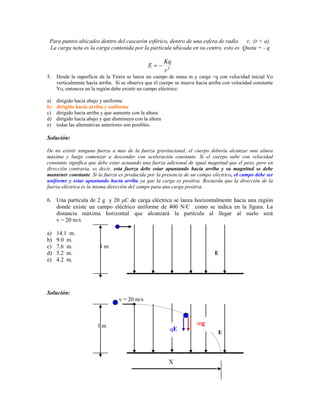 Para puntos ubicados dentro del cascarón esférico, dentro de una esfera de radio    r, (r < a).
 La carga neta es la carga contenida por la partícula ubicada en su centro, esto es Qneta = - q

                                                          Kq
                                                E
                                                          r2
5.   Desde la superficie de la Tierra se lanza un cuerpo de masa m y carga +q con velocidad inicial Vo
     verticalmente hacia arriba. Si se observa que el cuerpo se mueve hacia arriba con velocidad constante
     Vo, entonces en la región debe existir un campo eléctrico:

a)   dirigido hacia abajo y uniforme
b)   dirigido hacia arriba y uniforme
c)   dirigido hacia arriba y que aumente con la altura
d)   dirigido hacia abajo y que disminuya con la altura
e)   todas las alternativas anteriores son posibles.

Solución:

De no existir ninguna fuerza a mas de la fuerza gravitacional, el cuerpo debería alcanzar una altura
máxima y luego comenzar a descender con aceleración constante. Si el cuerpo sube con velocidad
constante significa que debe estar actuando una fuerza adicional de igual magnitud que el peso, pero en
dirección contraria, es decir, esta fuerza debe estar apuntando hacia arriba y su magnitud se debe
mantener constante. Si la fuerza es producida por la presencia de un campo eléctrico, el campo debe ser
uniforme y estar apuntando hacia arriba ya que la carga es positiva. Recuerda que la dirección de la
fuerza eléctrica es la misma dirección del campo para una carga positiva.

6. Una partícula de 2 g y 20 C de carga eléctrica se lanza horizontalmente hacia una región
   donde existe un campo eléctrico uniforme de 400 N/C como se indica en la figura. La
   distancia máxima horizontal que alcanzará la partícula al llegar al suelo será
   v = 20 m/s

a)   14.1 m.
b)   9.0 m.
c)   7.6 m.              1m
d)   5.2 m.                                                                   E
e)   4.2 m.




Solución:
                                  v = 20 m/s



                        1m                                            mg
                                                           qE
                                                                                E




                                                           X
 