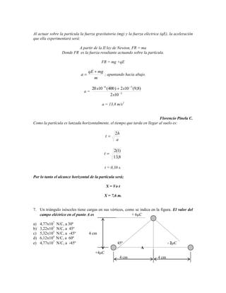 Al actuar sobre la partícula la fuerza gravitatoria (mg) y la fuerza eléctrica (qE), la aceleración
que ella experimentará será:

                           A partir de la II ley de Newton, FR = ma
                   Donde FR es la fuerza resultante actuando sobre la partícula.

                                            FR = mg +qE

                                   qE mg
                              a          ; apuntando hacia abajo.
                                     m

                                       20 x10 6 (400 ) 2 x10 3 (9,8)
                                  a=
                                                  2 x10 3

                                            a = 13,8 m/s2


                                                                            Florencio Pinela C.
Como la partícula es lanzada horizontalmente, el tiempo que tarda en llegar al suelo es:

                                                       2h
                                               t
                                                       a

                                                      2(1)
                                              t
                                                      13,8

                                               t = 0,38 s.

Por lo tanto el alcance horizontal de la partícula será;

                                                  X = Vo t

                                              X = 7,6 m.


7. Un triángulo isósceles tiene cargas en sus vértices, como se indica en la figura. El valor del
   campo eléctrico en el punto A es                        +6 C

a)   4,77x107   N/C, a 30º
b)   3,22x105   N/C, a 45º
c)   5,32x105   N/C, a -45º        4 cm
d)   6,12x104   N/C, a 60º
e)   4,77x107   N/C, a -45º                             45º                         -2 C
                                                                       A
                                        +4 C
                                                         4 cm                4 cm
 