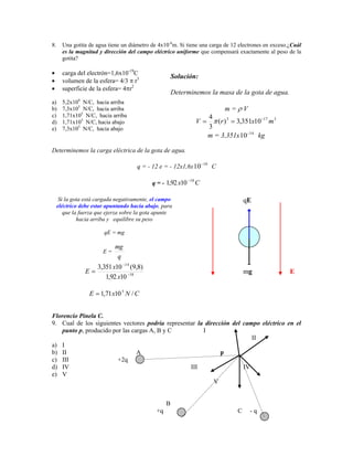 8.     Una gotita de agua tiene un diámetro de 4x10-6m. Si tiene una carga de 12 electrones en exceso.¿Cuál
       es la magnitud y dirección del campo eléctrico uniforme que compensará exactamente al peso de la
       gotita?

       carga del electrón=1,6x10-19C
                                                       Solución:
       volumen de la esfera= 4/3 r3
       superficie de la esfera= 4 r2
                                                       Determinemos la masa de la gota de agua.
              4
a)     5,2x10 N/C, hacia arriba
b)     7,3x105 N/C, hacia arriba                                                 m= V
c)     1,71x105 N/C, hacia arriba                                          4
d)     1,71x105 N/C, hacia abajo                                  V           (r ) 3 3,351x10 17 m 3
e)     7,3x105 N/C, hacia abajo                                            3
                                                                           m = 3,351x 10 14 kg

Determinemos la carga eléctrica de la gota de agua.

                                                                      19
                                      7Bq = - 12 e = - 12x1,6x 10           C

                                                             18
                                            q = - 1,92 x10        C

      Si la gota está cargada negativamente, el campo                                     qE
     eléctrico debe estar apuntando hacia abajo, para
        que la fuerza que ejerza sobre la gota apunte
              hacia arriba y equilibre su peso

                        qE = mg

                             mg
                        E=
                              q
                      3,351 x10 14 (9,8)
                  E                                                                       mg           E
                         1,92 x10 18

                  E    1,71 x10 5 N / C


Florencio Pinela C.
9. Cual de los siguientes vectores podría representar la dirección del campo eléctrico en el
   punto p, producido por las cargas A, B y C           I
                                                                          II
a) I
b) II                           A                              p
c) III                  +2q
d) IV                                              III                 IV
e) V
                                                            V


                                                   B
                                              +q                                      C    -q
 
