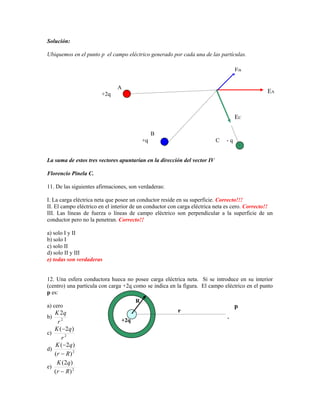 Solución:

Ubiquemos en el punto p el campo eléctrico generado por cada una de las partículas.

                                                                                     EB

                              A
                       +2q                                                                     EA



                                                                                     EC

                                              B
                                         +q                                 C   -q


8BLa suma de estos tres vectores apuntarían en la dirección del vector IV

Florencio Pinela C.

11. De las siguientes afirmaciones, son verdaderas:

I. La carga eléctrica neta que posee un conductor reside en su superficie. Correcto!!!
II. El campo eléctrico en el interior de un conductor con carga eléctrica neta es cero. Correcto!!
III. Las líneas de fuerza o líneas de campo eléctrico son perpendicular a la superficie de un
conductor pero no la penetran. Correcto!!

a) solo I y II
b) solo I
c) solo II
d) solo II y III
e) todas son verdaderas


12. Una esfera conductora hueca no posee carga eléctrica neta. Si se introduce en su interior
(centro) una partícula con carga +2q como se indica en la figura. El campo eléctrico en el punto
p es:
                                      R
a) cero                                                                        p
   K 2q                                                  r
b)                                                                              .
    r2                          +2q
   K ( 2q )
c)
      r2
   K ( 2q )
d)
   (r R ) 2
    K (2q )
e)
   (r R ) 2
 