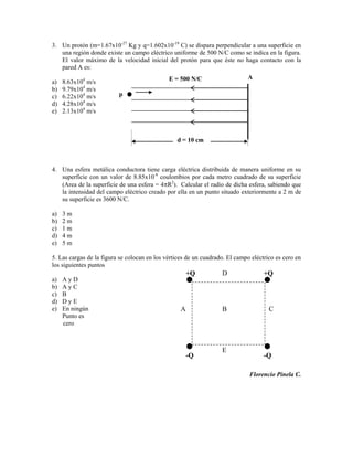 3. Un protón (m=1.67x10-27 Kg y q=1.602x10-19 C) se dispara perpendicular a una superficie en
   una región donde existe un campo eléctrico uniforme de 500 N/C como se indica en la figura.
   El valor máximo de la velocidad inicial del protón para que éste no haga contacto con la
   pared A es:
                                              E = 500 N/C                    A
a)   8.63x104 m/s
b)   9.79x104 m/s
c)   6.22x104 m/s         p
d)   4.28x104 m/s
e)   2.13x104 m/s



                                                 d = 10 cm



4. Una esfera metálica conductora tiene carga eléctrica distribuida de manera uniforme en su
   superficie con un valor de 8.85x10-8 coulombios por cada metro cuadrado de su superficie
   (Area de la superficie de una esfera = 4 R2). Calcular el radio de dicha esfera, sabiendo que
   la intensidad del campo eléctrico creado por ella en un punto situado exteriormente a 2 m de
   su superficie es 3600 N/C.

a)   3m
b)   2m
c)   1m
d)   4m
e)   5m

5. Las cargas de la figura se colocan en los vértices de un cuadrado. El campo eléctrico es cero en
los siguientes puntos
                                                       +Q          D                +Q
a)   AyD
b)   AyC
c)   B
d)   DyE
e)   En ningún                                     A               B                  C
     Punto es
     cero



                                                                   E
                                                       -Q                           -Q

                                                                              Florencio Pinela C.
 