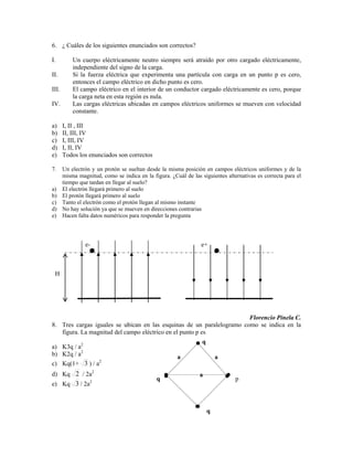 6. ¿ Cuáles de los siguientes enunciados son correctos?

I.        Un cuerpo eléctricamente neutro siempre será atraído por otro cargado eléctricamente,
          independiente del signo de la carga.
II.       Si la fuerza eléctrica que experimenta una partícula con carga en un punto p es cero,
          entonces el campo eléctrico en dicho punto es cero.
III.      El campo eléctrico en el interior de un conductor cargado eléctricamente es cero, porque
          la carga neta en esta región es nula.
IV.       Las cargas eléctricas ubicadas en campos eléctricos uniformes se mueven con velocidad
          constante.

a)     I, II , III
b)     II, III, IV
c)     I, III, IV
d)     I, II, IV
e)     Todos los enunciados son correctos

7. Un electrón y un protón se sueltan desde la misma posición en campos eléctricos uniformes y de la
   misma magnitud, como se indica en la figura. ¿Cuál de las siguientes alternativas es correcta para el
   tiempo que tardan en llegar al suelo?
a) El electrón llegará primero al suelo
b) El protón llegará primero al suelo
c) Tanto el electrón como el protón llegan al mismo instante
d) No hay solución ya que se mueven en direcciones contrarias
e) Hacen falta datos numéricos para responder la pregunta




               e-                                             e+



 H




                                                                       Florencio Pinela C.
8. Tres cargas iguales se ubican en las esquinas de un paralelogramo como se indica en la
   figura. La magnitud del campo eléctrico en el punto p es
                                                              q
a) K3q / a2
b) K2q / a2                                         a                 a
c) Kq(1+ 3 ) / a2
d) Kq 2 / 2a2                                                a
                 2
                                            q                               p
e) Kq 3 / 2a



                                                                  q
 