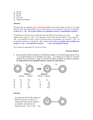 a)   II y III
b)   III y IV
c)   II y IV
d)   I, II y III
e)   Todos son correctos

Solución:

Recuerde que un conductor que se mantenga aislado conservará siempre el valor de su carga
eléctrica neta. Recuerde también que la carga eléctrica en un conductor reside en su superficie,
es decir, los + 7 C de la esfera residen en su superficie exterior y se mantendrán constante.

Al introducir al interior de la cavidad del cascarón esférico la partícula con carga    – 3 C,
inducirá una carga de + 3 C en la superficie interior del cascarón esférico y una carga de –
3 C en la superficie exterior. Como el cascarón tenía ya inicialmente una carga de + 7 C en
la superficie exterior, se sumarán los -3 C producto de la inducción, dando como resultado una
carga de + 4 C en la superficie exterior y        + 3 C en la superficie interior.

Por lo tanto los enunciados II y IV son correctos.

                                                                            Florencio Pinela C.

5. Dos cascarones esféricos idénticos e inicialmente aislados A y B, tienen carga neta de +4 q y
   –2 q, respectivamente. Si se introduce una carga – q, al interior de la esfera A, sin hacer
   contacto con su superficie, y luego se conectan las esferas mediante un alambre conductor.
   La carga eléctrica en la superficie interior y exterior de cada esfera es:

A                 B                        A                 B




                 Esfera A                Esfera B
        Interior    Exterior        Interior Exterior

a)       +q           +2q            0          +q
b)       +q           +q               0          +q
c)       +q           -q              -q          +2q
d)       +q           +q               0          +2q
e)       +q           +q/2             0         +q/2


Solución:

 La carga neta de las dos esferas se             A                  B
 deberá conservar, es decir, la
 carga de las dos esferas luego de
 ser unidas y del proceso de
 inducción será + 4q +(-2q) = +2q
 