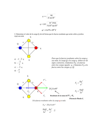 mg
                                         q        r
                                                        K tan 45

                                                          10 3 (9,8)
                                     q 1,41
                                                       9 x109 tan 45

                                         q=           1,475 x 10-6 C

2. Determine el valor de la carga Q, de tal forma que la fuerza resultante que actúe sobre q (esfera
roja) sea nula        q

            a             a
   Q

                                     q




a) –2    2 q                                                 Para que la fuerza resultante sobre la carga q
                      q                                      sea nula, la carga Q y la carga q deben ser de
       2
b) -     q                                                   signo contrarios. Llamemos Fq a la fuerza
     2                                                       entre las cargas iguales q, y llamemos FQ a la
c) - 2 q                                                     fuerza entre las cargas q y Q.
     q
d) –
     2
                  q

                                             F    q

            a             a                                                                        Kq 2
                                                                                              Fq
   Q                                                                                               a2

                                                          2Fq Cos45
                                                                                                   KqQ
                  FQ             q                                                            FQ
                                                                                                   2a 2
                                             Fq            Resultante de la suma de F*q +Fq
            q
                                                                                    Florencio Pinela C.
                          Si la fuerza resultante sobre la carga q es nula

                                         FQ = 2Fq Cos45

                                         KqQ             Kq 2
                                                                   2
                                         2a 2            a2
 