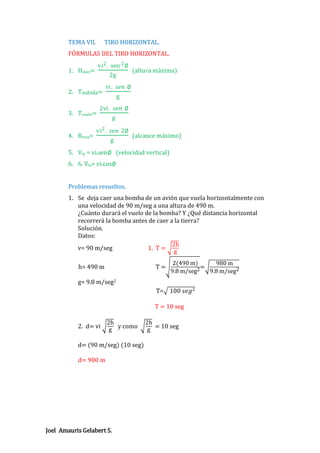TEMA VII.

TIRO HORIZONTAL.

FÓRMULAS DEL TIRO HORIZONTAL.
vi 2 . sen 2 ∅

1. Hmax=

2g

2. Tsubida=
3. Tvuelo=
4. Rmax=

(altura máxima)

vi . 𝑠𝑒𝑛 ∅
g

2vi . 𝑠𝑒𝑛 ∅
g

vi 2 . 𝑠𝑒𝑛 2∅
g

(alcance máximo)

5. Viy = vi.sen∅ (velocidad vertical)
6. 6. Vix= vi.cos∅

Problemas resueltos.
1. Se deja caer una bomba de un avión que vuela horizontalmente con
una velocidad de 90 m/seg a una altura de 490 m.
¿Cuánto durará el vuelo de la bomba? Y ¿Qué distancia horizontal
recorrerá la bomba antes de caer a la tierra?
Solución.
Datos:
2h
v= 90 m/seg
1. T = g
h= 490 m

T=

2(490 m)
980 m
=
9.8 m/seg2
9.8 m/seg2

g= 9.8 m/seg2
T= 100 𝑠𝑒𝑔2
T = 10 seg
2. d= vi

2h
y como
g

d= (90 m/seg) (10 seg)
d= 900 m

Joel Amauris Gelabert S.

2h
= 10 seg
g

 