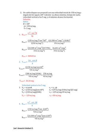 2. Un cañón dispara un proyectil con una velocidad inicial de 150 m/seg y
ángulo de tiro igual a 600. Calcular: su altura máxima, tiempo de vuelo,
velocidad vertical a los 5 seg y el máximo alcance horizontal.
Solución.
Datos:
∅ = 600
vi= 150 m/seg.
T= 5 seg
1. Hmax=

Hmax=

Hmax=

vi 2 . sen 2 ∅
2g
150 m/seg 2 sen 2 60 0
2(9.8 m/seg 2 )

=

(22,500 m 2 /seg 2 ) 0.86 2
19.6 m/seg 2

22,500 m 2 /seg 2 (0.7396)
19.6 m/seg 2 )

=

16,641 m 2 /seg 2
19.6 m/seg 2 )

Hmax = 849.03 m
2. Tvuelo=
Tvuelo=
Tvuelo=

2vi . 𝑠𝑒𝑛 ∅
g

2(150 m/seg )𝑠𝑒𝑛 60 0
9.8 m/seg 2
300 m/seg (0.86) 258 m/seg
=
9.8 m/seg 2
9.8 m/seg 2

Tvuelo= 26.32 seg.
Velocidad vertical a los 5 seg
3. Viy = vi.sen∅
Viy = (150 m/seg)(sen 600)
Viy = (150 m/seg)(0.86)
Viy = 129 m/seg

4. Rmax =
Rmax =

Rmax =

vy = viy -gt
vy =129 m/seg-(9.8m/seg2)(5 seg)
vy = 129 m/seg-49 m/seg
vy = 80 m/seg.

vi 2 . 𝑠𝑒𝑛 2∅
g
150 m/seg 2 sen 2(60 0 )
9.8 m/seg 2
22,500 m 2 /seg 2 sen (120 0 )

Joel Amauris Gelabert S.

9.8 m/seg 2

 