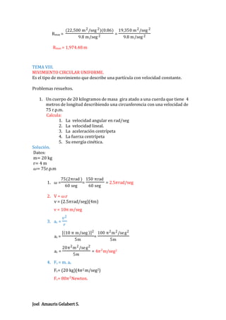 (22,500 m 2 /seg 2 )(0.86)

Rmax =

9.8 m/seg 2

=

19,350 m 2 /seg 2
9.8 m/seg 2

Rmax = 1,974.48 m

TEMA VIII.
MIVIMIENTO CIRCULAR UNIFORME.
Es el tipo de movimiento que describe una partícula con velocidad constante.
Problemas resueltos.
1. Un cuerpo de 20 kilogramos de masa gira atado a una cuerda que tiene 4
metros de longitud describiendo una circunferencia con una velocidad de
75 r.p.m.
Calcula:
1. La velocidad angular en rad/seg
2. La velocidad lineal.
3. La aceleración centrípeta
4. La fuerza centrípeta
5. Su energía cinética.
Solución.
Datos:
m= 20 kg
r= 4 m
𝜔= 75r.p.m
1.

𝜔=

75(2πrad ) 150 πrad
=
= 2.5𝜋rad/seg
60 seg
60 seg

2. V = 𝜔.r
v = (2.5𝜋rad/seg)(4m)
v = 10π m/seg
3. ac =
ac =
ac =

𝑣2
𝑟
10 π m/seg 2 100 π 2 m 2 /se g 2
=
5m
5m
20π 2 m 2 /se g 2
5𝑚

= 4𝜋 2 m/seg2

4. Fc = m. ac
Fc= (20 kg)(4𝜋2 m/seg2)
Fc= 80𝜋 2 Newton.

Joel Amauris Gelabert S.

 