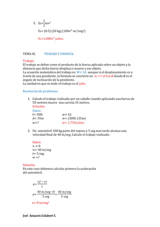 1
5. Ec= mv2
2

Ec= (0.5) (20 kg) (100𝜋 2 m2/seg2)
Ec=1,000𝜋 2 julios.

TEMA IX.

TRABAJO Y ENERGÍA.

Trabajo:
El trabajo se define como el producto de la fuerza aplicada sobre un objeto y la
distancia que dicha fuerza desplaza o mueve a ese objeto.
La ecuación matemática del trabajo es: W= f.d aunque si el desplazamiento es a
través de una pendiente, la fórmula se convierte en w = f .d Cos ∅ donde ∅ es el
ángulo de inclinación de la pendiente.
La unidad en que se mide el trabajo es el julio.
Resolución de problemas.
1. Calcule el trabajo realizado por un caballo cuando aplicando una fuerza de
50 newton mueve una carreta 35 metros.
Solución.
Datos:
f= 50N
w= f.d
d= 35m
w= (50N) (35m)
w=?
w= 1,750 julios.
2. Un automóvil 100 kg parte del reposo y 5 seg mas tarde alcanza una
velocidad final de 40 m/seg. Calcule el trabajo realizado.
Datos:
vi = 0
vf= 40 m/seg
t= 5 seg.
w =?
Solución.
En este caso debemos calcular primero la aceleración
del automóvil.

a=
a=

𝑣𝑓− 𝑣𝑖
𝑡
40 m/seg −0
5 seg

=

a= 8 m/seg2

Joel Amauris Gelabert S.

40 m/seg
5 seg

 
