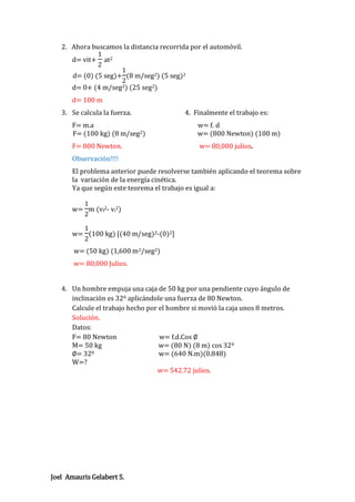 2. Ahora buscamos la distancia recorrida por el automóvil.
1
d= vit+ at2
2
1
d= (0) (5 seg)+ (8 m/seg2) (5 seg)2
2
d= 0+ (4 m/seg2) (25 seg2)
d= 100 m
3. Se calcula la fuerza.

4. Finalmente el trabajo es:

F= m.a
F= (100 kg) (8 m/seg2)

w= f. d
w= (800 Newton) (100 m)

F= 800 Newton.

w= 80,000 julios.

Observación!!!!
El problema anterior puede resolverse también aplicando el teorema sobre
la variación de la energía cinética.
Ya que según este teorema el trabajo es igual a:
1
w= m (vf2- vi2)
2
1
w= (100 kg) [(40 m/seg)2-(0)2]
2

w= (50 kg) (1,600 m2/seg2)
w= 80,000 Julios.

4. Un hombre empuja una caja de 50 kg por una pendiente cuyo ángulo de
inclinación es 320 aplicándole una fuerza de 80 Newton.
Calcule el trabajo hecho por el hombre si movió la caja unos 8 metros.
Solución.
Datos:
F= 80 Newton
w= f.d.Cos ∅
M= 50 kg
w= (80 N) (8 m) cos 320
∅= 320
w= (640 N.m)(0.848)
W=?
w= 542.72 julios.

Joel Amauris Gelabert S.

 