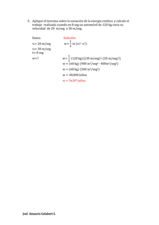 5. Aplique el teorema sobre la variación de la energía cinética y calcule el
trabajo realizado cuando en 8 seg un automóvil de 120 kg varia su
velocidad de 20 m/seg a 30 m/seg.
Datos:
vi= 20 m/seg
vf= 30 m/seg
t= 8 seg
w=?

Solución.
1
w= m (vf2- vi2)
2

w=

1

(120 kg) [(30 m/seg)2-(20 m/seg)2]
2
w = (60 kg) (900 m2/seg2 - 400m2/seg2)
w = (60 kg) (500 m2/seg2)
w = 30,000 Julios
w = 3x104 julios.

Joel Amauris Gelabert S.

 