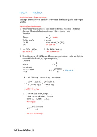 TEMA IV.

MECÁNICA.

Movimiento rectilíneo uniforme.
Es el tipo de movimiento en el que se recorren distancias iguales en tiempos
iguales.
Resolución de problemas.
1. Un automóvil se mueve con velocidad uniforme a razón de 100 km/h
durante 5 h. calcula la distancia recorrida en km, m y cm.
Solución.
𝑑
Datos:
v= , luego:
𝑡
V=100 km/h
1. d=v.t
T= 5 h
d= (100 km/h) (5 h)
D=?
d= 500 km.
2. d= 500x1,000 m
d= 5,000 m.

3. d= 5,000x100 cm
d= 500,000 cm

3. Un avión recorre 2,940 km en 3 horas con movimiento uniforme. Calcula
su velocidaden km/h, m/segundo y millas/h.
Solución.
𝑑
Datos:
v=
𝑡
t= 3 horas.
2,940 𝑘𝑚
d= 2,940 km
1. v =
= 980 km/h
3 𝑕
v=?
2. 1 h= 60 min y 1 min= 60 seg por lo que:
v=

2,940 (1,000 m)
3 (60)(60 seg )

=

2,940,000 m
10,800 seg

v =272. 22 m/seg
3. 1 km= 0.621 millas, luego:
2,940 km= 2,940(0.621 millas)
2,940 km= 1,825.74 millas,
Por lo que:
v=

1,825.74 millas
3h

v= 608.58 millas/h.

Joel Amauris Gelabert S.

 