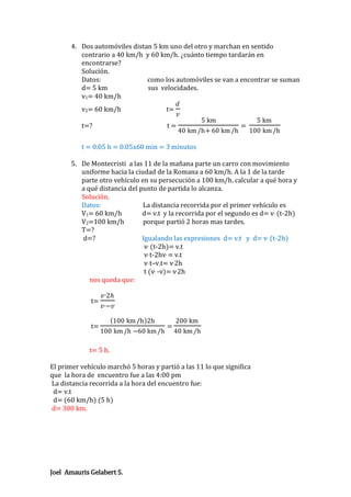 4. Dos automóviles distan 5 km uno del otro y marchan en sentido
contrario a 40 km/h y 60 km/h. ¿cuánto tiempo tardarán en
encontrarse?
Solución.
Datos:
como los automóviles se van a encontrar se suman
d= 5 km
sus velocidades.
v1= 40 km/h
𝑑
v2= 60 km/h
t=
𝑣
5 km
5 km
t=?
t=
=
40 km /h+ 60 km /h
100 km /h
t = 0.05 h = 0.05x60 min = 3 minutos
5. De Montecristi a las 11 de la mañana parte un carro con movimiento
uniforme hacia la ciudad de la Romana a 60 km/h. A la 1 de la tarde
parte otro vehículo en su persecución a 100 km/h. calcular a qué hora y
a qué distancia del punto de partida lo alcanza.
Solución.
Datos:
La distancia recorrida por el primer vehículo es
V1= 60 km/h
d= v.t y la recorrida por el segundo es d= v, (t-2h)
V2=100 km/h
porque partió 2 horas mas tardes.
T=?
d=?
Igualando las expresiones d= v.t y d= v, (t-2h)
v, (t-2h)= v.t
v, t-2hv, = v.t
v, t–v.t= v,2h
t (v, -v)= v,2h
nos queda que:
t=

t=

𝑣 , 2𝑕
𝑣 , −𝑣
100 km /h 2h
100 km /h −60 km /h

=

200 km
40 km /h

t= 5 h.
El primer vehículo marchó 5 horas y partió a las 11 lo que significa
que la hora de encuentro fue a las 4:00 pm
La distancia recorrida a la hora del encuentro fue:
d= v.t
d= (60 km/h) (5 h)
d= 300 km.

Joel Amauris Gelabert S.

 