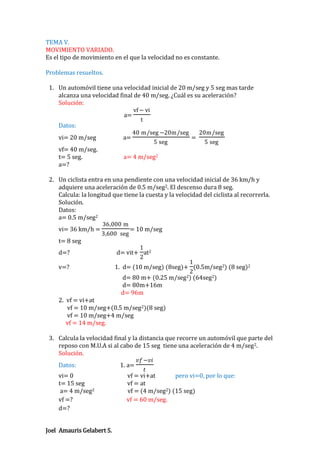 TEMA V.
MOVIMIENTO VARIADO.
Es el tipo de movimiento en el que la velocidad no es constante.
Problemas resueltos.
1. Un automóvil tiene una velocidad inicial de 20 m/seg y 5 seg mas tarde
alcanza una velocidad final de 40 m/seg. ¿Cuál es su aceleración?
Solución:
vf − vi
a=
t
Datos:
40 m/seg −20m/seg
20m/seg
vi= 20 m/seg
a=
=
5 seg
5 seg
vf= 40 m/seg.
t= 5 seg.
a= 4 m/seg2
a=?
2. Un ciclista entra en una pendiente con una velocidad inicial de 36 km/h y
adquiere una aceleración de 0.5 m/seg2. El descenso dura 8 seg.
Calcula: la longitud que tiene la cuesta y la velocidad del ciclista al recorrerla.
Solución.
Datos:
a= 0.5 m/seg2
36,000 m
vi= 36 km/h =
= 10 m/seg
3,600 seg
t= 8 seg
1
d=?
d= vit+ at2
2
1
v=?
1. d= (10 m/seg) (8seg)+ (0.5m/seg2) (8 seg)2
2
d= 80 m+ (0.25 m/seg2) (64seg2)
d= 80m+16m
d= 96m
2. vf = vi+at
vf = 10 m/seg+(0.5 m/seg2)(8 seg)
vf = 10 m/seg+4 m/seg
vf = 14 m/seg.
3. Calcula la velocidad final y la distancia que recorre un automóvil que parte del
reposo con M.U.A si al cabo de 15 seg tiene una aceleración de 4 m/seg 2.
Solución.
𝑣𝑓 −𝑣𝑖
Datos:
1. a=
𝑡
vi= 0
vf = vi+at
pero vi=0, por lo que:
t= 15 seg
vf = at
a= 4 m/seg2
vf = (4 m/seg2) (15 seg)
vf =?
vf = 60 m/seg.
d=?
Joel Amauris Gelabert S.

 