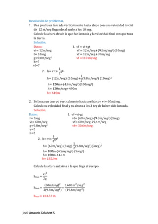Resolución de problemas.
1. Una piedra es lanzada verticalmente hacia abajo con una velocidad inicial
de 12 m/seg llegando al suelo a los 10 seg.
Calcule la altura desde la que fue lanzada y la velocidad final con que toca
la tierra.
Solución.
Datos:
1. vf = vi+gt
vi= 12m/seg
vf = 12m/seg+(9.8m/seg2)(10seg)
t= 10seg
vf = 12m/seg+98m/seg
2
g=9.8m/seg
vf =110 m/seg
h=?
vf=?
1
2. h= vit+ gt2
2
1
h= (12m/seg) (10seg)+ (9.8m/seg2) (10seg)2
2
2)(100seg2)
h= 120m+(4.9m/seg
h= 120m/seg+490m
h= 610m
2. Se lanza un cuerpo verticalmente hacia arriba con vi= 60m/seg.
Calcula su velocidad final y su altura a los 3 seg de haber sido lanzada.
Solución.
Datos:
1. vf=vi-gt
t= 3seg
vf= (60m/seg)-(9.8m/seg2)(3seg)
vi= 60m/seg
vf= 60m/seg-29.4m/seg
2
g=9.8m/seg
vf= 30.6m/seg
v=?
h=?
1
2. h= vit- gt2
2
1
h= (60m/seg) (3seg)- (9.8m/seg2)(3seg)2
2
h= 180m-(4.9m/seg2) (9seg2)
h= 180m-44.1m
h= 135.9m
Calcule la altura máxima a la que llega el cuerpo.
hmax =

hmax =

vi 2
2g
60m/𝑠𝑒𝑔 2

3,600m 2 /se g 2

=
2(9.8m/seg2 ) (19.6m/seg 2 )

hmax = 183.67 m

Joel Amauris Gelabert S.

 