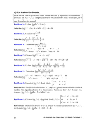 c) Por Sustitución Directa.
Si la función f es un polinomio o una función racional y a pertenece al dominio de f,
entonces lim ( ) ( )
x a
f x f a
→
= siempre que el valor del denominador para a no sea cero, en el
caso de una función racional
Problema 34. Evaluar .2
5
lim(2 3 4)
x
x x
→
− +
Solución: 2 5
5
lim(2 3 4) 2(2) 3(2) 4 39
x
x x
→
− + = − + =
Problema 35. Calcular
2
3
9
lim
1x
x
x→
−
+
Solución:
2 2
3
9 (3) 9 0
lim 0
1 3 1 4x
x
x→
− −
= =
+ +
=
Problema 36. Determinar 22
4 5
lim
3 6x
x
x x→
−
+ +
Solución: 2 22
4 5 4(2) 5 8 5 3
lim
4 6 6 163 6 (2) 3(2) 6x
x
x x→
− − −
= =
+ ++ + + +
=
Problema 37. Calcular 5 2 2
1
lim ( 4)
x
x x x
→
− + + 2
.
Solución: 5 2 2 2 2 2 25
1
lim ( 4) (1) 1 ((1) 4) 0 25 25
x
x x x
→
− + + = − + + = + =
Problema 38. Evaluar
3 3
8
8 8 8 2
lim
4 10 4( 8) 10 12 10 2x
x x
x→−
− − − − − + −
= = =
− − − − − −
6
2
Problema 39. Determinar
5 4
22
7 10 13
lim
3 6 8x
x x x 6
x x→
− − +
− −
Solución:
5 4 5 2
2 22
7 10 13 6 7(2) 10(2) 13(2) 6 11
lim
23 6 8 3(2) 6(2) 8x
x x x
x x→
− − + − − +
= = −
− − − −
Problema 40. Encontrar
2
lim ( )
x
f x
→
donde
2 2
( )
4 2
x si x
f x
si x
2+ ≠⎧
= ⎨
=⎩
Solución: Esta función está definida en x = 2 y f (2) = 4, pero el valor del limite cuando x
tiende a 2 no depende del valor de la función en 2. Puesto que f(x) = 2x + 2, para x ≠ 2,
tenemos .
2 2
lim ( ) lim(2 2) 2(2) 2 6
x x
f x x
→ →
= + = + =
Problema 41. Calcular
2
lim ( )
x
f x
→
y
6
lim ( )
x
f x
→
, donde
2
3 4 5
( ) 0 5
6 5 1
x si x
f x x si x
x si x
0
0
− − ≤ ≤⎧
⎪
= <⎨
⎪ − ≤ ≤⎩
<
=
Solución: En esta función el valor de x = 2, esta en el dominio de la función f(x) = 3x -4,
por lo tanto .
2 2
lim ( ) lim(3 4) 3(2) 4 2
x x
f x x
→ →
= − = −
Dr. José Luis Díaz Gómez. Edif. 3K. Módulo 7, Cubículo 1.14
 