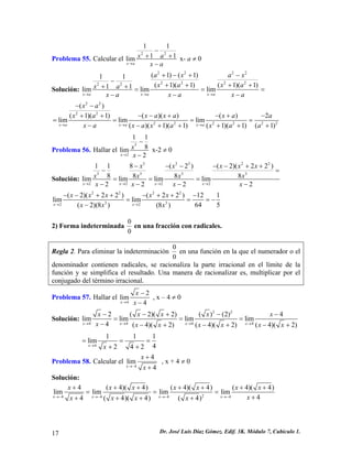 Problema 55. Calcular el
2 2
1 1
1lim
x a
x a 1
x a→
−
+ +
−
x- a ≠ 0
Solución:
2 2 2 2
2 2 2 22 2
( 1) ( 1)1 1
( 1)( 1) ( 1)( 1)1 1lim lim lim
x a x a x a
a x a x
x a x ax a
x a x a x a→ → →
+ − + −
−
+ + + ++ + = =
− − −
=
2 2
2 2
2 2 2 2 2
( )
( )( ) ( ) 2( 1)( 1)
lim lim lim
( )( 1)( 1) ( 1)( 1) ( 1)x a x a x a
x a
2
x a x a x a ax a
x a x a x a x a a→ → →
− −
− − + − + −+ +
= = = =
− − + + + + +
Problema 56. Hallar el
3
2
1 1
8lim
2x
x
x→
−
−
x-2 ≠ 0
Solución:
3 3 3 2
3 3 3 3
2 2 2 2
1 1 8 ( 2 ) ( 2)( 2 2 )
8 8 8 8lim lim lim lim
2 2 2 2x x x x
x x x x x
x x x x
x x x x→ → → →
− − − − − + +
− =
= = =
− − − −
2
2 2 2 2
3 32 2
( 2)( 2 2 ) ( 2 2 ) 12
lim lim
64 5( 2)(8 ) (8 )x x
x x x x x
x x x→ →
− − + + − + + −
= =
−
1
= −
2) Forma indeterminada
0
0
en una fracción con radicales.
Regla 2. Para eliminar la indeterminación
0
0
en una función en la que el numerador o el
denominador contienen radicales, se racionaliza la parte irracional en el límite de la
función y se simplifica el resultado. Una manera de racionalizar es, multiplicar por el
conjugado del término irracional.
Problema 57. Hallar el
4
2
lim
4x
x
x→
−
−
, x – 4 ≠ 0
Solución:
2 2
4 4 4 4
2 ( 2)( 2) ( ) (2) 4
lim lim lim lim
4 ( 4)( 2) ( 4)( 2) ( 4)( 2)x x x x
x x x x x
x x x x x x x→ → → →
− − + − −
= = =
− − + − + − +
4
1 1
lim
42 4 2x
x→
= =
+ +
1
=
Problema 58. Calcular el
4
4
lim
4x
x
x→−
+
+
, x + 4 ≠ 0
Solución:
24 4 4 4
4 ( 4)( 4) ( 4)( 4) ( 4)( 4)
lim lim lim lim
44 ( 4)( 4) ( 4)x x x x
x x x x x x
xx x x x→− →− →− →−
+ + + + + +
= = =
++ + + +
x +
Dr. José Luis Díaz Gómez. Edif. 3K. Módulo 7, Cubículo 1.17
 
