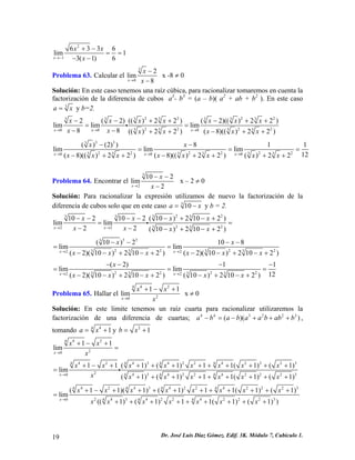 2
1
6 3 3 6
lim 1
3( 1) 6x
x x
x→−
+ −
= =
− −
Problema 63. Calcular el
3
8
2
lim
8x
x
x→
−
−
x -8 ≠ 0
Solución: En este caso tenemos una raíz cúbica, para racionalizar tomaremos en cuenta la
factorización de la diferencia de cubos a3
- b3
= (a – b)( a2
+ ab + b2
). En este caso
3
a = x y b=2.
2 2 23 3 3 3 3 3 3
2 2 23 3 3 38 8 8
2 ( 2) (( ) 2 2 ) ( 2)(( ) 2 2 )
lim lim lim
8 8 (( ) 2 2 ) ( 8)(( ) 2 2 )x x x
x x x x x x x
x x x x x x x→ → →
− − + + − +
= =
− − + + − + +
i
2
2
+
3 33
2 2 2 2 2 23 3 3 3 3 38 8 8
( ) (2) ) 8 1 1
lim lim lim
12( 8)(( ) 2 2 ) ( 8)(( ) 2 2 ) ( ) 2 2x x x
x x
x x x x x x x x→ → →
− −
= =
− + + − + + + +
=
Problema 64. Encontrar el
3
2
10 2
lim
2x
x
x→
− −
−
x – 2 ≠ 0
Solución: Para racionalizar la expresión utilizamos de nuevo la factorización de la
diferencia de cubos solo que en este caso 3
10a x= − y b = 2.
2 23 3 3 3
2 23 32 2
10 2 10 2 ( 10 ) 2 10 2 )
lim lim
2 2 ( 10 ) 2 10 2 )x x
x x x x
x x x x→ →
− − − − − + − +
= =
− − − + − +
i
3 33
2 2 2 23 3 3 32 2
( 10 ) 2 10 8
lim lim
( 2)( 10 ) 2 10 2 ) ( 2)( 10 ) 2 10 2 )x x
x x
x x x x x x→ →
− − − −
= =
− − + − + − − + − +
2 2 2 23 3 3 32 2
( 2) 1
lim lim
12( 2)( 10 ) 2 10 2 ) ( 10 ) 2 10 2 )x x
x
x x x x x→ →
− − − −
= =
− − + − + − + − +
1
=
Problema 65. Hallar el
4 24
20
1 1
lim
x
x x
x→
+ − +
x ≠ 0
Solución: En este limite tenemos un raíz cuarta para racionalizar utilizaremos la
factorización de una diferencia de cuartas; ,
tomando
4 4 3 2 2 3
( )(a b a b a a b ab b− = − + + + )
44
1a x= + y 2
1b x= +
4 24
20
1 1
lim
x
x x
x→
+ − +
=
4 2 4 3 4 2 2 4 2 2 2 34 4 4 4
2 4 3 4 2 2 4 2 2 2 34 4 40
1 1 ( 1) ( 1) 1 1( 1) ( 1)
lim
( 1) ( 1) 1 1( 1) ( 1)x
x x x x x x x x
x x x x x x x→
+ − + + + + + + + + + +
=
+ + + + + + + + +
i
4 2 4 3 4 2 2 4 2 2 24 4 4 4
2 4 3 4 2 2 4 2 2 2 34 4 40
( 1 1)( 1) ( 1) 1 1( 1) ( 1)
lim
(( 1) ( 1) 1 1( 1) ( 1) )x
x x x x x x x x
x x x x x x x→
+ − + + + + + + + + + +
=
+ + + + + + + + +
3
Dr. José Luis Díaz Gómez. Edif. 3K. Módulo 7, Cubículo 1.19
 