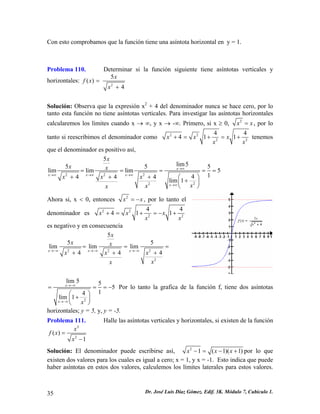 Con esto comprobamos que la función tiene una asíntota horizontal en y = 1.
Problema 110. Determinar si la función siguiente tiene asíntotas verticales y
horizontales:
2
5
4
x
x +
( )f x =
Solución: Observa que la expresión x2
+ 4 del denominador nunca se hace cero, por lo
tanto esta función no tiene asíntotas verticales. Para investigar las asíntotas horizontales
calcularemos los limites cuando x → ∞, y x → -∞. Primero, si x ≥ 0, 2
x x= , por lo
tanto si reescribimos el denominador como 2 2
2
4
4 1 1x x x 2
4
x x
+ = + = + tenemos
que el denominador es positivo así,
2 2 2
22
5
lim55 5
lim lim lim 5
144 4 4
lim 1
x
x x x
x
x
x x
x x x
xxx
→∞
→∞ →∞ →∞
→∞
= = = =
+ + + ⎛ ⎞
+⎜ ⎟
⎝ ⎠
5
=
Ahora si, x < 0, entonces 2
x x= − , por lo tanto el
denominador es 2 2
2 2
4 4
4 1 1x x x
x x
+ = + = − +
es negativo y en consecuencia
2 2 2
2
5
5 5
lim lim lim
4 4x x x
x
x x
x x x
xx
→−∞ →−∞ →−∞
= = =
+ + 4+
2
lim 5 5
5
14
lim 1
x
x x
→−∞
→−∞
= =
⎛ ⎞
+⎜ ⎟
⎝ ⎠
= − Por lo tanto la grafica de la función f, tiene dos asíntotas
horizontales; y = 5, y, y = -5.
Problema 111. Halle las asíntotas verticales y horizontales, si existen de la función
2
2
( )
1
x
f x
x
=
−
Solución: El denominador puede escribirse así, 2
1 ( 1)( 1x x x )− = − + por lo que
existen dos valores para los cuales es igual a cero; x = 1, y x = -1. Esto indica que puede
haber asíntotas en estos dos valores, calculemos los límites laterales para estos valores.
Dr. José Luis Díaz Gómez. Edif. 3K. Módulo 7, Cubículo 1.35
 