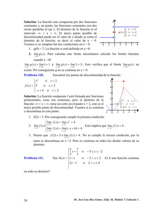Solución: La función esta compuesta por dos funciones
constantes y un punto, las funciones constantes son dos
rectas paralelas al eje x. El dominio de la función es el
intervalo -∞ < x < ∞. El único punto posible de
discontinuidad puede ser el valor de x donde se corta el
dominio de la función, es decir el valor de x = 0.
Veamos si se cumplen las tres condiciones en x = 0.
1. g(0) = 2. La función si está definida en x =0.
2. . Para calcular este limite necesitamos calcular los limites laterales
cuando x →0.
0
lim ( )
x
g x
→
0 0
lim ( ) lim1 1
x x
g x− −
→ →
= = y
0 0
lim ( ) lim 3 3
x x
g x+ +
→ →
= = . Esto verifica que el límite no
existe. Por consiguiente g no es continua en x = 0.
0
lim ( )
x
g x
→
Problema 120. Encontrar los puntos de discontinuidad de la función:
2
2
( ) 5 2
6 2
x si x
f x si x
x si x
⎧ <
⎪
= =⎨
⎪− + >⎩
Solución: La función compuesta f está formada por funciones
polinomiales, estas son continuas, pero el dominio de la
función -∞ < x < ∞; tiene un corte en el punto x = 2, este es el
único posible punto de discontinuidad. Veamos si es continua
o discontinua en este punto.
1. f(2) = 5. Por consiguiente cumple la primera condición.
2. Esto implica que .
2
2 2
2
2 2
lim ( ) lim 4
lim ( )
lim ( ) lim( 6) 4
x x
x
x x
f x x
f x
f x x
− −
+ +
→ →
→
→ →
⎧ = =
⎪
⎨
= − + =⎪⎩
2
lim ( ) 4
x
f x
→
=
3. Puesto que . No se cumple la tercera condición, por lo
tanto es discontinua en x =2. Pero es continua en todos los demás valores de su
dominio.
2
(2) 5 lim ( ) 4
x
f f
→
= ≠ =x
Problema 121. Sea
5 7
5 2
3 3
( ) 1 2 2
2 1 2 4
x si x
h x x si x
x si x
⎧
+ − ≤ ≤ −⎪
⎪
= + − < ≤⎨
⎪ − <
⎪
⎩
≤
Es h una función continua
en todo su dominio?
Dr. José Luis Díaz Gómez. Edif. 3K. Módulo 7, Cubículo 1.39
 