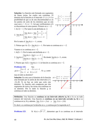 Solución: La función está formada con segmentos
de líneas rectas, las cuales son continuas. El
dominio de la función es el intervalo -5 ≤ x ≤ 4. La
posibilidad de que se de una discontinuidad es en
los puntos de corte de los dominios que en este
caso son x = -2 y x = 2. Así que verificaremos si h
es discontinua en estos puntos. Primero en x = -2.
1. h(-2) = -1. Por tanto h está definida en -2.
2. 2 2
2
2 2
5 7
lim ( ) lim 1
3 3lim ( )
lim ( ) lim 1 1
x x
x
x x
h x x
h x
h x x
− −
+ +
→− →−
→−
→− →−
⎧ ⎫
= + =⎪ ⎪
⎨ ⎬
⎪ ⎪= + = −
⎩ ⎭
−
Por lo tanto el , existe.
2
lim ( ) 1
x
h x
→−
= −
3. Nótese que . Por tanto es continua en x = -2.
2
( 2) lim ( ) 1
x
h h x
→−
− = = −
Veamos si es continua en x = 2.
1. h(2) = 3. Por lo tanto está definida en x = 2.
2. De donde2 2
2
2 2
lim ( ) lim1 3
lim ( )
lim ( ) lim 2 1 3
x x
x
x x
h x x
h x
h x x
→ →
→
→ →
= + =⎧ ⎫⎪ ⎪
⎨ ⎬
= − =⎪ ⎪⎩ ⎭
2
lim ( ) 3
x
h x
→
= , existe.
3. Puesto que , la función es continua en x = 2.
2
(2) lim ( ) 3
x
h h x
→
= =
1−
Problema 122. Sea
. Es g conti-
nua en todo su dominio?
2 2 3
( )
2 1 0 3
x si x
g x
x si x
+ − ≤ ≤⎧
= ⎨
− ≤ ≤⎩
Solución: En este caso el dominio de la función
esta formado por la unión de dos intervalos [-3,
-1]∪[0, 3], no hay un valor que corte este
dominio. La función está compuesta por dos
segmentos de recta y las rectas son continuas en
su dominio. Por lo tanto la función g es
continua en todo su dominio.
Definición: Una función es continua en un intervalo abierto (a, b) si lo es en todo
número del intervalo. Una función es continua en un intervalo cerrado [a, b] si es
continua en (a, b) y además, lim ( ) ( )
x a
f x f a+
→
= y lim ( ) ( )
x b
f x f b−
→
=
Es decir, es continua por la derecha en a, y continua por la izquierda en b.
Problema 123. Si 2
( ) 4h x x= − , demostrar que h es continua en el intervalo
Dr. José Luis Díaz Gómez. Edif. 3K. Módulo 7, Cubículo 1.40
 