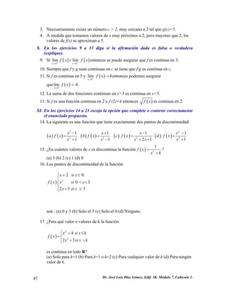3. Necesariamente existe un número c > 2, muy cercano a 2 tal que g(c)=5.
4. A medida que tomamos valores de x muy próximos a 2, pero mayores que 2, los
valores de f(x) se aproximan a 5.
X. En los ejercicios 9 a 13 diga si la afirmación dada es falsa o verdadera
(explique).
9. Si ( ) ( )3 3
lim lim
x x
f x f+ −
→ →
= x entonces se puede asegurar que f es continua en 3.
10. Siempre que f y g sean continuas en c se tiene que f/g es continua en c.
11. Si f es continua en 5 y ( )5
lim 4
x
f x+
→
= entonces podemos asegurar
que .( )5
lim 4
x
f x
→
=
12. La suma de dos funciones continuas en x=5 es continua en x=5.
13. Si f es una función continua en 2 y f (2)=4 entonces ( )f x es continua en 2.
XI. En los ejercicios 14 a 23 escoja la opción que complete o conteste correctamente
el enunciado propuesto.
14. La siguiente es una función que tiene exactamente dos puntos de discontinuidad:
( ) ( ) ( ) ( ) ( ) ( ) ( ) ( )
2 2
2 2 2
1 1 1
1 1 2 1
x x x
a f x b f x c f x d f x
x x x x
− + −
= = =
+ − + + 3
1
1
x
x
−
=
+
15. ¿En cuántos valores de x es discontinua la función ( ) 3
1
8
f x
x
=
+
?
(a) 3 (b) 2 (c) 1 (d) 0
16. Los puntos de discontinuidad de la función
( ) 2
2 0
0 3
2 3 3
x si x
f x x si x
x si x
+ ≤⎧
⎪
< <⎨
⎪ + ≥⎩
son : (a) 0 y 3 (b) Solo el 3 (c) Solo el 0 (d) Ninguno.
17. ¿Para qué valor o valores de k la función
( )
2
3
4
2 3
x si x k
f x
x si x k
⎧ + ≤⎪
=⎨
+ >⎪⎩
es continua en todo R?
(a) Solo para k=1 (b) Para k=1 o k=2 (c) Para cualquier valor de k (d) Para ningún
valor de k.
Dr. José Luis Díaz Gómez. Edif. 3K. Módulo 7, Cubículo 1.47
 