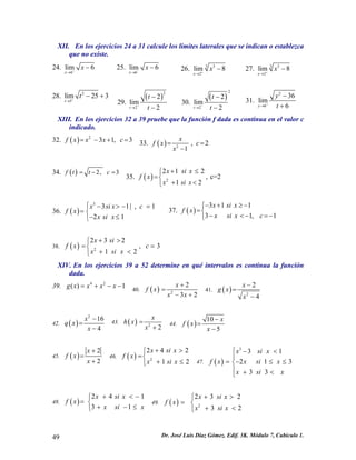 XII. En los ejercicios 24 a 31 calcule los límites laterales que se indican o establezca
que no existe.
24.
6
lim 6
x
x+
→
− 25.
6
lim 6
x
x−
→
− 26. 33
2
lim 8
x
x+
→
− 27. 33
2
lim 8
x
x+
→
−
28. 2
5
lim 25 3
t
t+
→
− +
29.
( )
2
2
2
lim
2t
t
t+
→
−
−
30.
( )
2
2
2
lim
2t
t
t−
→
−
−
31.
2
6
36
lim
6y
y
t+
→
−
+
XIII. En los ejercicios 32 a 39 pruebe que la función f dada es continua en el valor c
indicado.
32. ( ) 2
3 1, 3f x x x c= − + = 33. ( ) 2
, 2
1
x
f x c
x
= =
−
34. ( ) 2, 3f t t c= − =
35. ( ) 2
2 1 2
, c=2
1 2
x si x
f x
x si x
+ ≤⎧
=⎨
+ <⎩
36. ( )
3
3 1| , 1
2 1
x si x c
f x
x si x
⎧ − > − =
= ⎨
− ≤⎩
37. ( )
3 1 1
3 1,
x si x
f x
x si x c
− + ≥−⎧
=⎨
1− <− =−⎩
38. ( ) 2
2 3 2
, 3
1 2
x si
f x c
x si x
+ >⎧
= =⎨
+ <⎩
XIV. En los ejercicios 39 a 52 determine en qué intervalos es continua la función
dada.
39. 4 2
( ) 1g x x x x= + − − 40. ( ) 2
2
3 2
x
f x
x x
+
=
− +
41. ( ) 2
2
4
x
g x
x
−
=
−
42. ( )
2
16
4
x
q x
x
−
=
−
43. ( ) 2
2
x
h x
x
=
+
44. ( )
10
5
x
f x
x
−
=
−
45. ( )
2
2
x
f x
x
+
=
+
46. ( ) 2
2 4 2
1 2
x si x
f x
x si x
+ >⎧
=⎨
+ ≤⎩ 47. ( )
3
3 1
2 1
3 3
x si x
f x x si x 3
x si x
⎧ − <
⎪
= − ≤⎨
⎪ + <⎩
≤
1
48. ( )
2 4
3 1
x si x
f x
x si x
+ <⎧
= ⎨
+ − ≤⎩
− 2
49. ( ) 2
2 3
3 2
x si x
f x
x si x
+ >⎧
= ⎨
+ <⎩
Dr. José Luis Díaz Gómez. Edif. 3K. Módulo 7, Cubículo 1.49
 