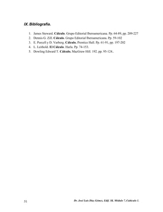 IX. Bibliografía.
1. James Steward. Cálculo. Grupo Editorial Iberoamericana. Pp. 64-89, pp. 209-227
2. Dennis G. Zill. Cálculo. Grupo Editorial Iberoamericana. Pp. 59-102
3. E. Purcell y D. Varberg. Cálculo. Prentice Hall. Pp. 61-91, pp. 197-202
4. L. Leithold. El Cálculo. Harla. Pp. 74-153.
5. Dowling Edward T. Cálculo. MacGraw Hill. 192. pp. 95-124..
Dr. José Luis Díaz Gómez. Edif. 3K. Módulo 7, Cubículo 1.51
 